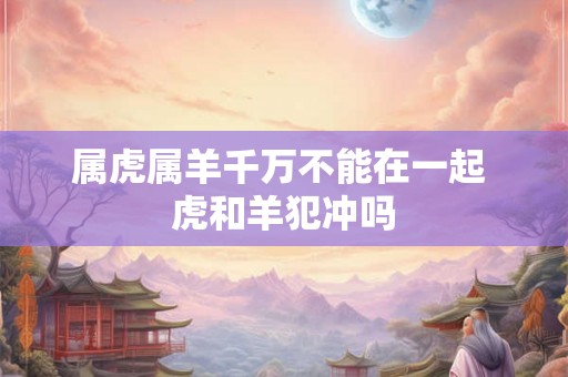 属虎属羊千万不能在一起 虎和羊犯冲吗