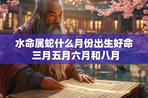 水命属蛇什么月份出生好命 三月五月六月和八月 水命属蛇什么月份出生好命 三月五月六月和八月
