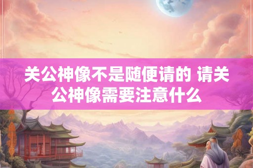 关公神像不是随便请的 请关公神像需要注意什么