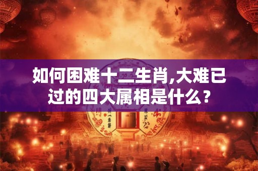 如何困难十二生肖,大难已过的四大属相是什么？