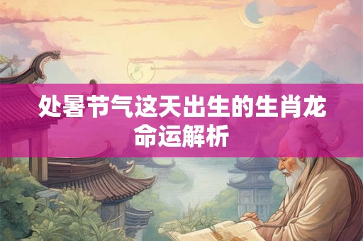 处暑节气这天出生的生肖龙命运解析 处暑节气这天出生的生肖龙命运解析
