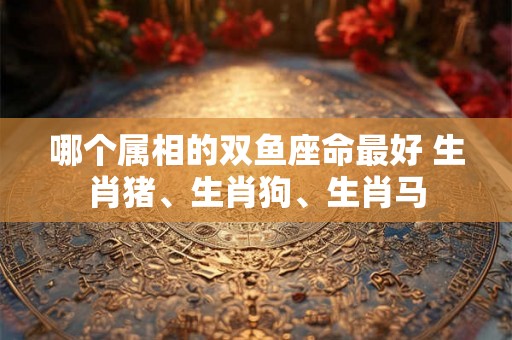 哪个属相的双鱼座命最好 生肖猪、生肖狗、生肖马