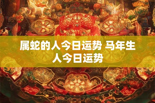属蛇的人今日运势 马年生人今日运势