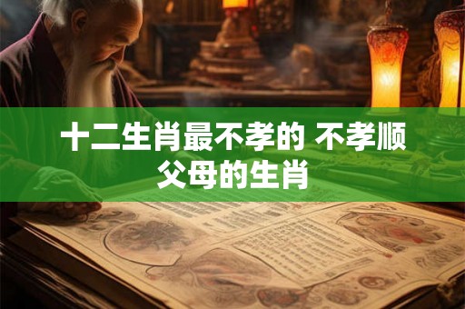 十二生肖最不孝的 不孝顺父母的生肖