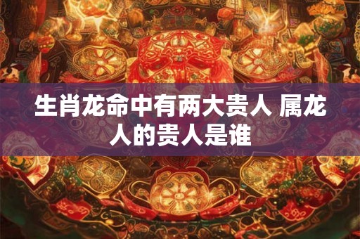 生肖龙命中有两大贵人 属龙人的贵人是谁