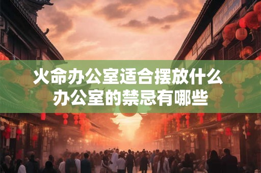 火命办公室适合摆放什么 办公室的禁忌有哪些