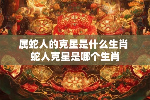 属蛇人的克星是什么生肖 蛇人克星是哪个生肖