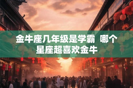 金牛座几年级是学霸  哪个星座超喜欢金牛
