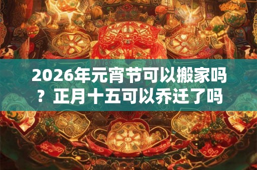 2026年元宵节可以搬家吗？正月十五可以乔迁了吗