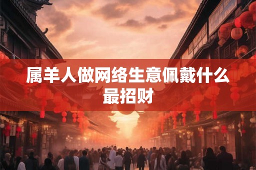 属羊人做网络生意佩戴什么最招财 属羊人做网络生意佩戴什么最招财