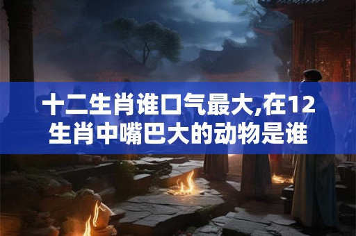 十二生肖谁口气最大,在12生肖中嘴巴大的动物是谁