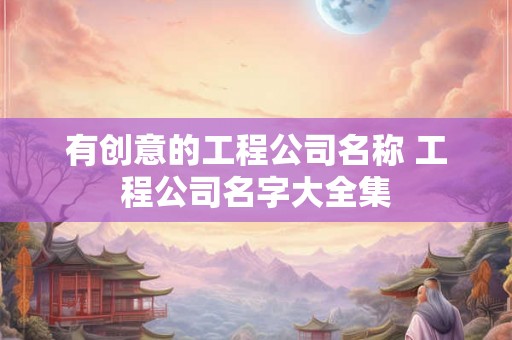 有创意的工程公司名称 工程公司名字大全集