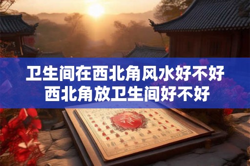 卫生间在西北角风水好不好 西北角放卫生间好不好