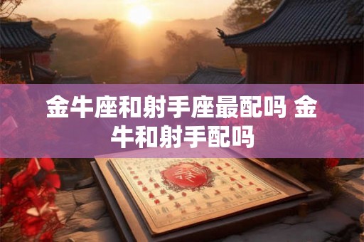 金牛座和射手座最配吗 金牛和射手配吗 金牛座和射手座最配吗 金牛和射手配吗