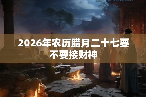 2026年农历腊月二十七要不要接财神
