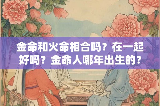金命和火命相合吗？在一起好吗？金命人哪年出生的？