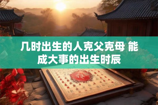 几时出生的人克父克母 能成大事的出生时辰