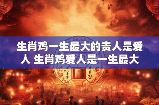 生肖鸡一生最大的贵人是爱人 生肖鸡爱人是一生最大贵人
