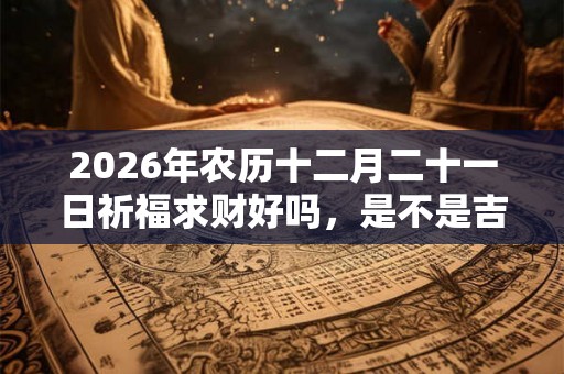 2026年农历十二月二十一日祈福求财好吗，是不是吉日？