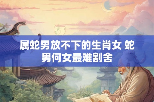 属蛇男放不下的生肖女 蛇男何女最难割舍