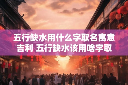 五行缺水用什么字取名寓意吉利 五行缺水该用啥字取名吉利 五行缺水用什么字取名寓意吉利 五行缺水该用啥字取名吉利