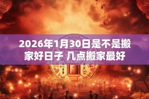 2026年1月30日是不是搬家好日子 几点搬家最好 2026年1月30日是不是搬家好日子 几点搬家最好