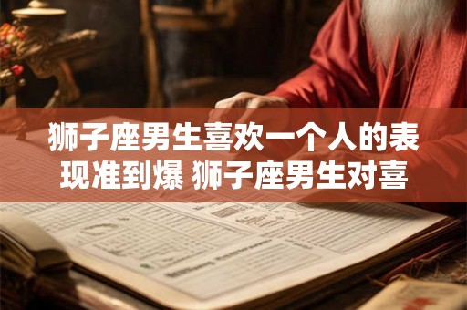狮子座男生喜欢一个人的表现准到爆 狮子座男生对喜欢的人表现准确吗