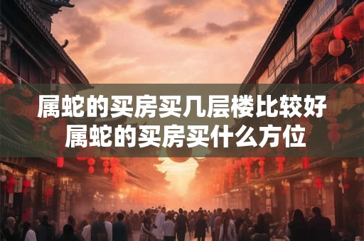 属蛇的买房买几层楼比较好 属蛇的买房买什么方位 属蛇的买房买几层楼比较好 属蛇的买房买什么方位