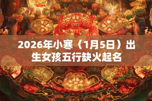 2026年小寒(1月5日)出生女孩五行缺火起名 2026年小寒(1月5日)出生女孩五行缺火起名