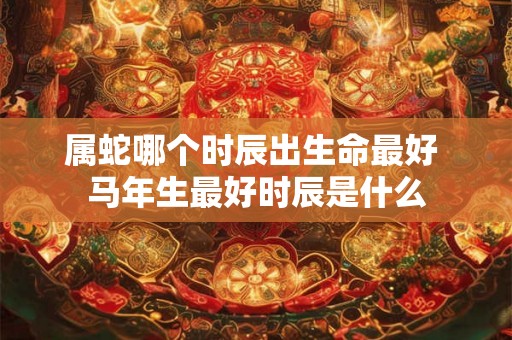 属蛇哪个时辰出生命最好 马年生最好时辰是什么