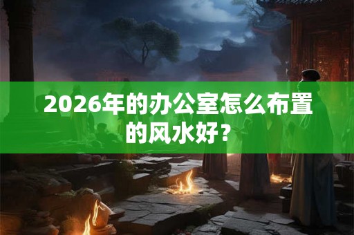2026年的办公室怎么布置的风水好？