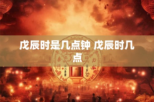 戊辰时是几点钟 戊辰时几点