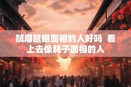 贼眉鼠眼面相的人好吗  看上去像耗子面相的人