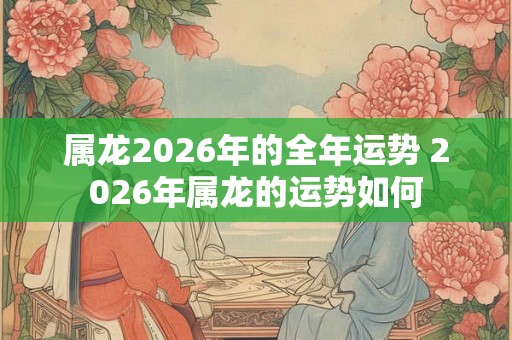 属龙2026年的全年运势 2026年属龙的运势如何 属龙2026年的全年运势 2026年属龙的运势如何