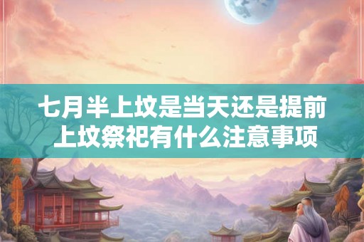 七月半上坟是当天还是提前 上坟祭祀有什么注意事项