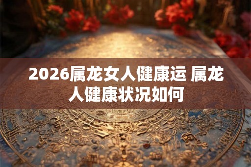 2026属龙女人健康运 属龙人健康状况如何