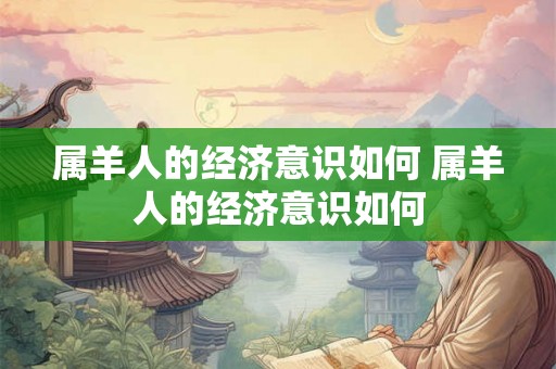 属羊人的经济意识如何 属羊人的经济意识如何 属羊人的经济意识如何 属羊人的经济意识如何