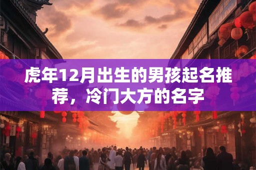 虎年12月出生的男孩起名推荐，冷门大方的名字