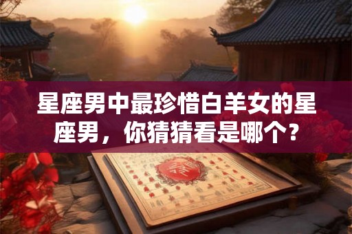 星座男中最珍惜白羊女的星座男,你猜猜看是哪个? 星座男中最珍惜白羊女的星座男,你猜猜看是哪个?