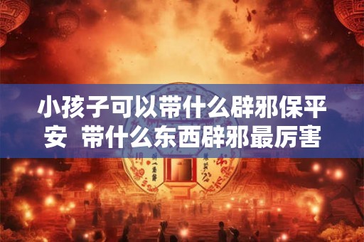 小孩子可以带什么辟邪保平安  带什么东西辟邪最厉害