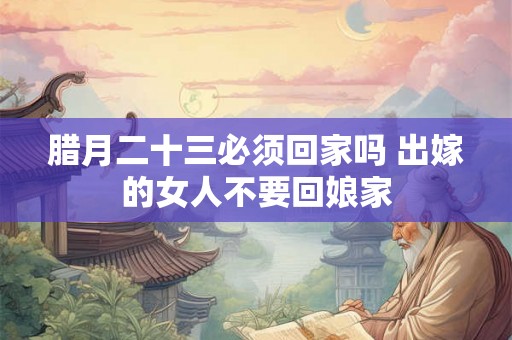 腊月二十三必须回家吗 出嫁的女人不要回娘家