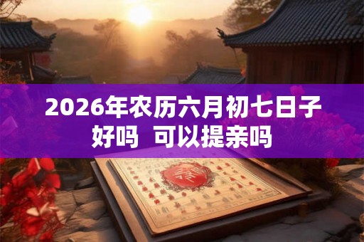 2026年农历六月初七日子好吗 可以提亲吗 2026年农历六月初七日子好吗 可以提亲吗