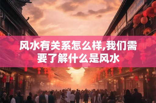 风水有关系怎么样,我们需要了解什么是风水 风水有关系怎么样,我们需要了解什么是风水