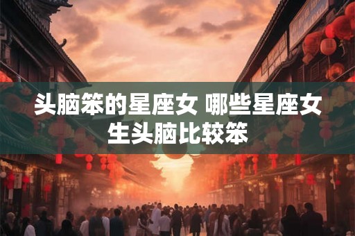 头脑笨的星座女 哪些星座女生头脑比较笨 头脑笨的星座女 哪些星座女生头脑比较笨