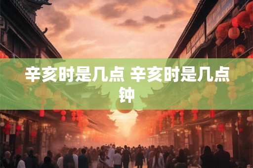 辛亥时是几点 辛亥时是几点钟