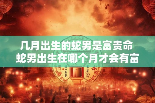几月出生的蛇男是富贵命 蛇男出生在哪个月才会有富贵命 几月出生的蛇男是富贵命 蛇男出生在哪个月才会有富贵命