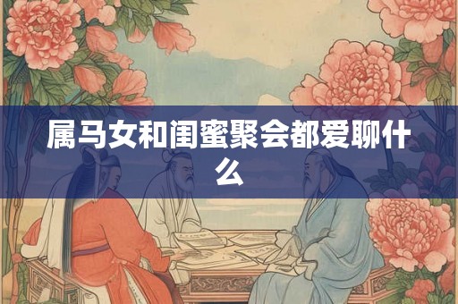 属马女和闺蜜聚会都爱聊什么