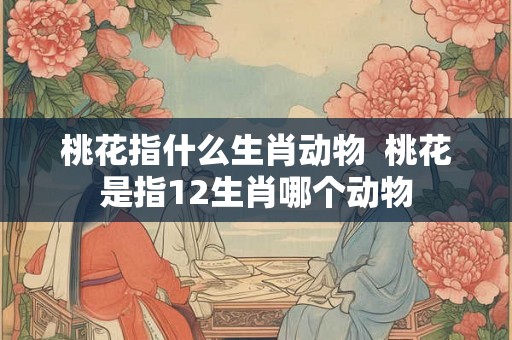 桃花指什么生肖动物  桃花是指12生肖哪个动物