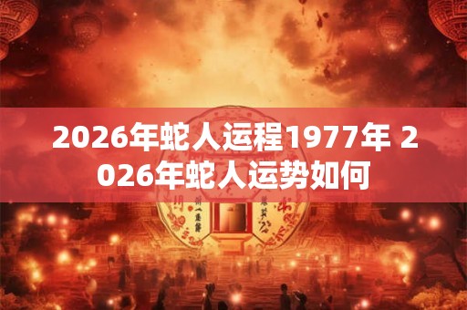 2026年蛇人运程1977年 2026年蛇人运势如何