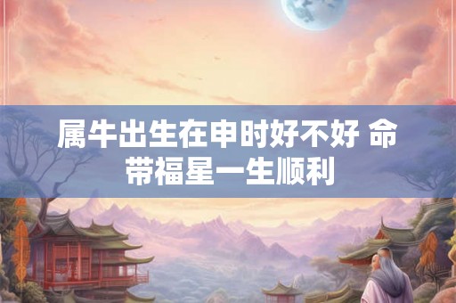 属牛出生在申时好不好 命带福星一生顺利 属牛出生在申时好不好 命带福星一生顺利